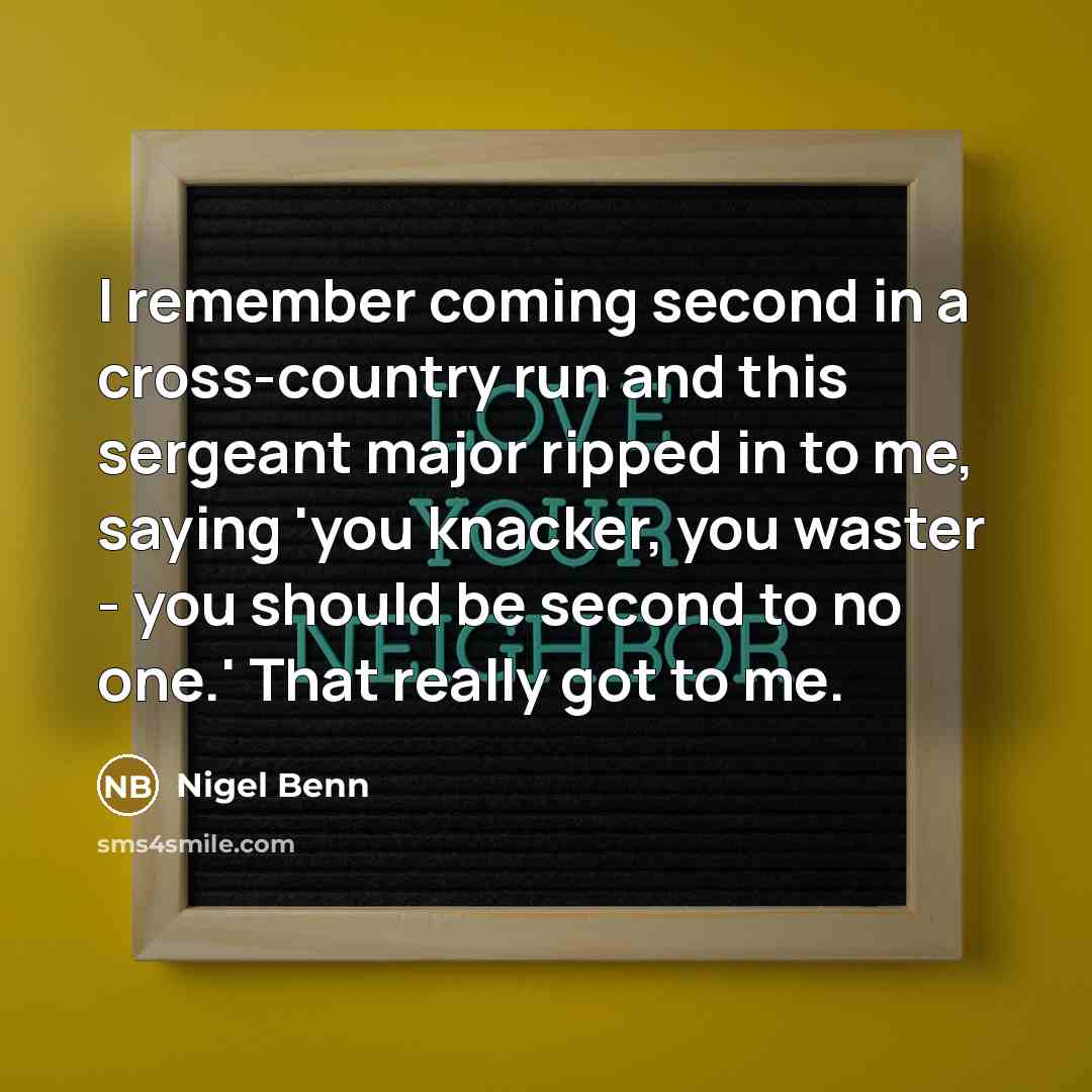 “I remember coming second in a cross-country run and this sergeant major ripped in to me, saying 'you knacker, you waster - you should be second to no one.' That really got to me.” quote by Nigel Benn