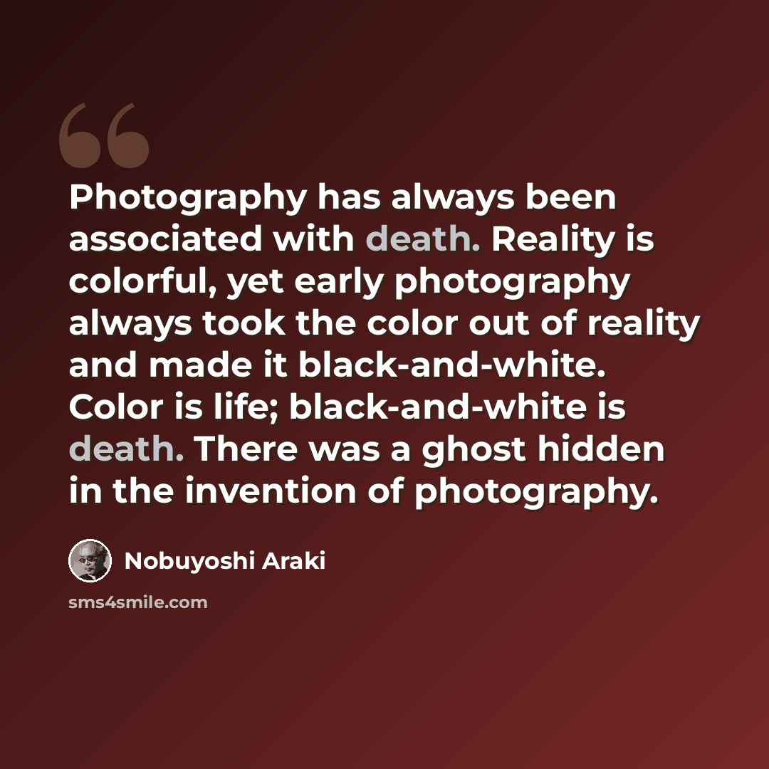 “Photography has always been associated with death. Reality is colorful, yet early photography always took the color out of reality and made it black-and-white. Color is life; black-and-white is death. There was a ghost hidden in the invention of photography.” quote by Nobuyoshi Araki
