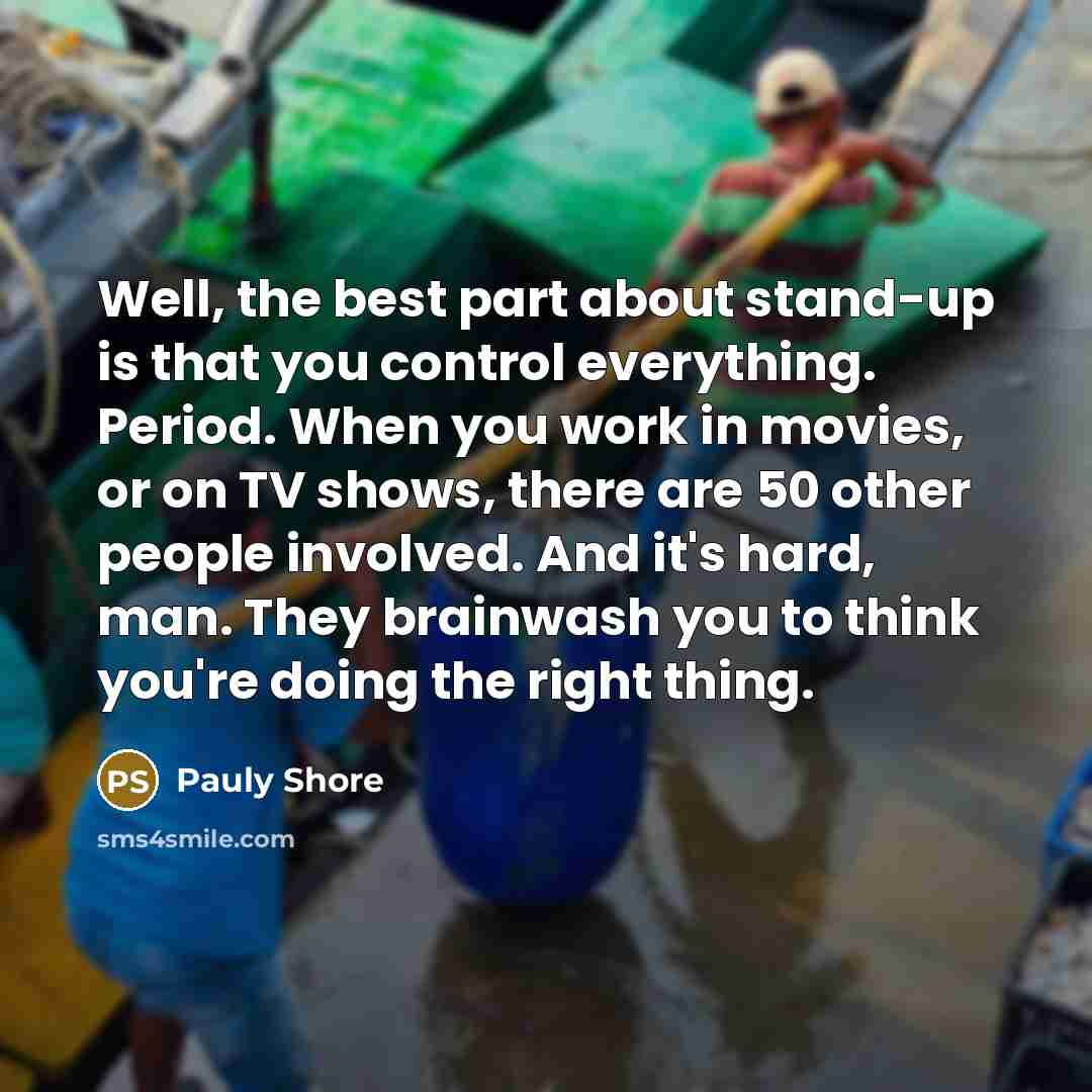 “Well, the best part about stand-up is that you control everything. Period. When you work in movies, or on TV shows, there are 50 other people involved. And it's hard, man. They brainwash you to think you're doing the right thing.” quote by Pauly Shore