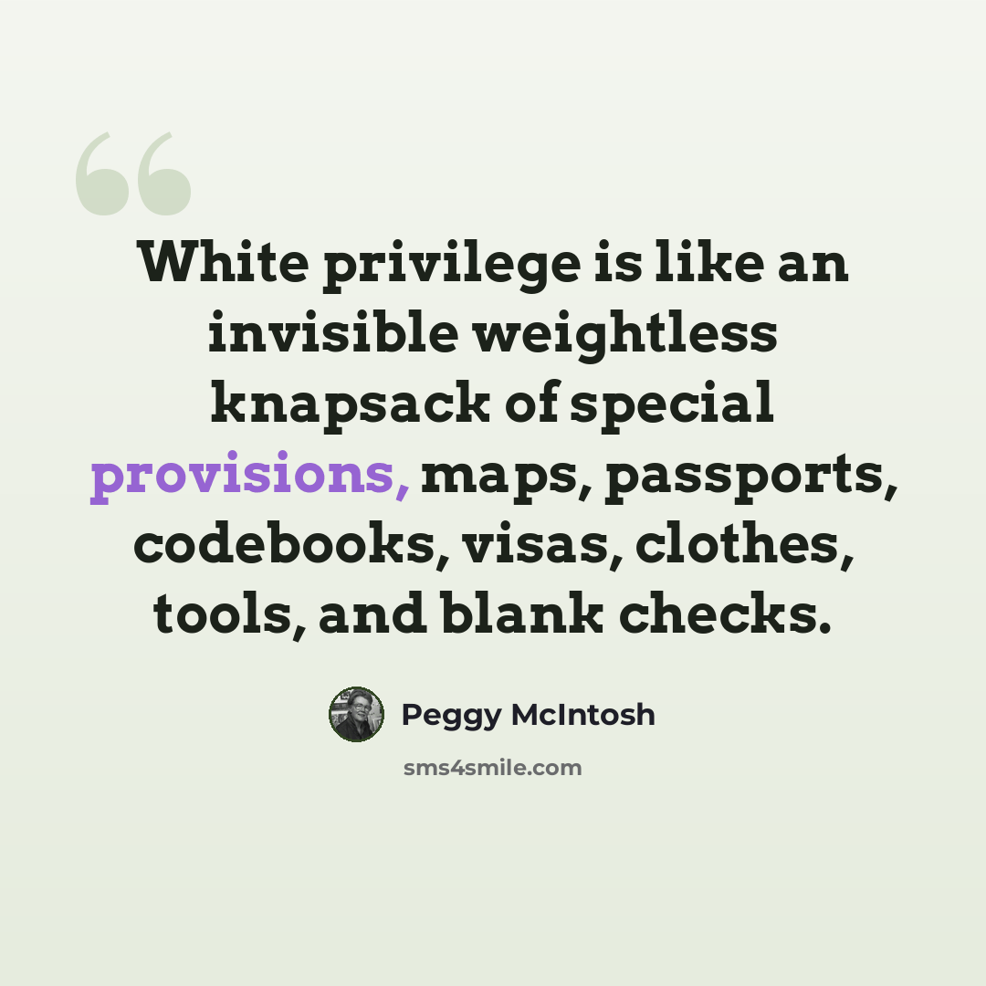 “White privilege is like an invisible weightless knapsack of special provisions, maps, passports, codebooks, visas, clothes, tools, and blank checks.” quote by Peggy McIntosh
