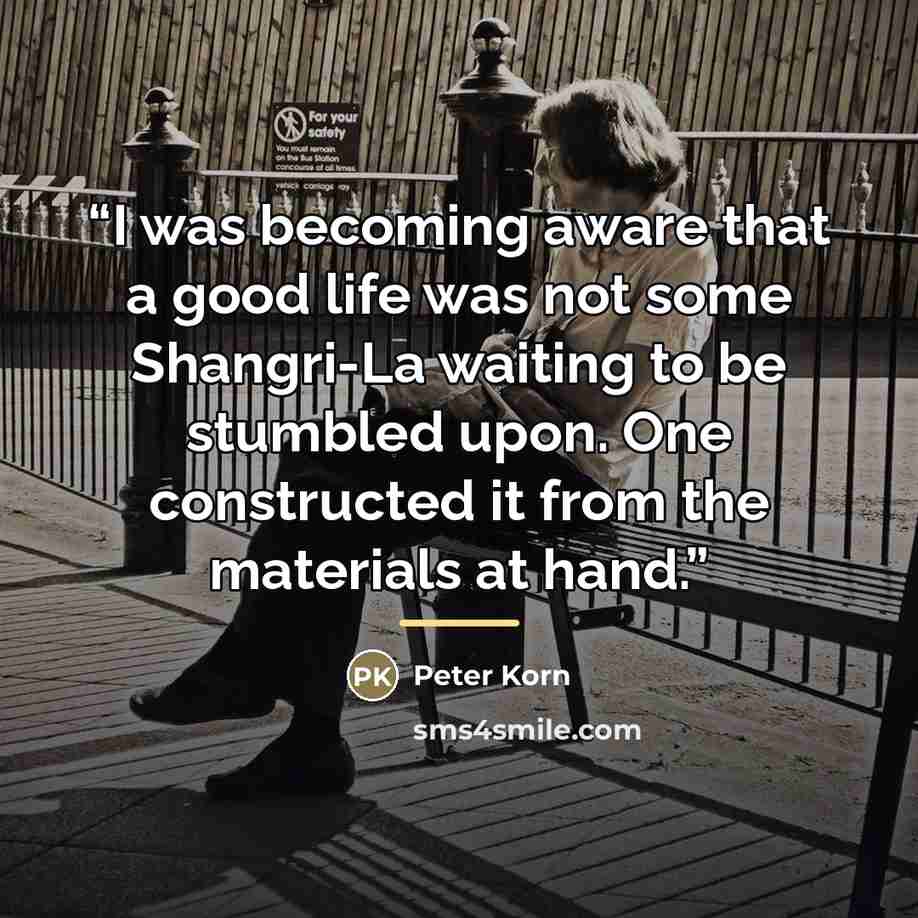 “I was becoming aware that a good life was not some Shangri-La waiting to be stumbled upon. One constructed it from the materials at hand.” quote by Peter Korn
