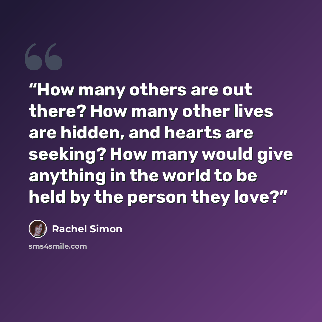 “How many others are out there? How many other lives are hidden, and hearts are seeking? How many would give anything in the world to be held by the person they love?” quote by Rachel Simon