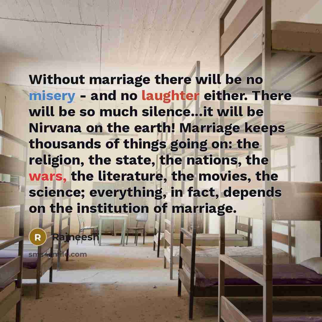 “Without marriage there will be no misery - and no laughter either. There will be so much silence...it will be Nirvana on the earth! Marriage keeps thousands of things going on: the religion, the state, the nations, the wars, the literature, the movies, the science; everything, in fact, depends on…” quote by Rajneesh