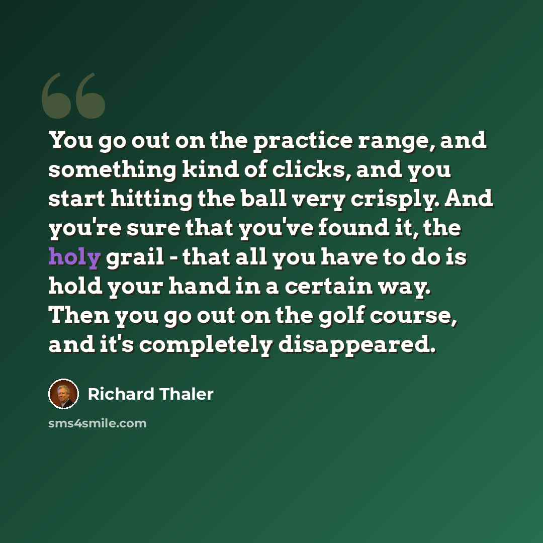 “You go out on the practice range, and something kind of clicks, and you start hitting the ball very crisply. And you're sure that you've found it, the holy grail - that all you have to do is hold your hand in a certain way. Then you go out on the golf course, and it's completely disappeared.” quote by Richard Thaler