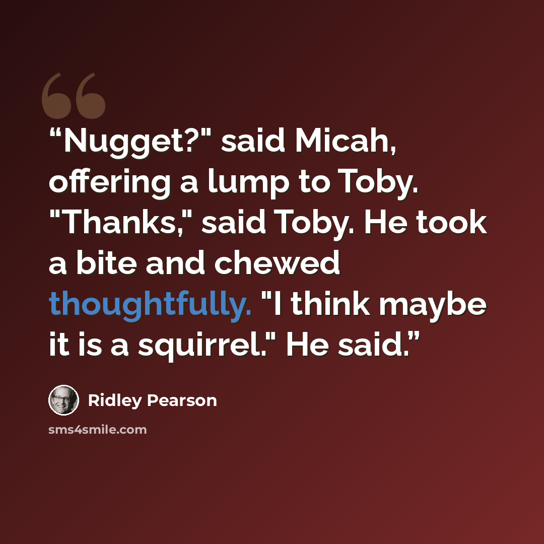 “Nugget?" said Micah, offering a lump to Toby. "Thanks," said Toby. He took a bite and chewed thoughtfully. "I think maybe it is a squirrel." He said.” quote by Ridley Pearson