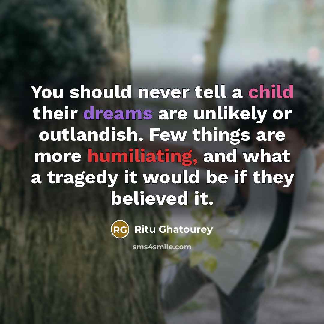 “You should never tell a child their dreams are unlikely or outlandish. Few things are more humiliating, and what a tragedy it would be if they believed it.” quote by Ritu Ghatourey