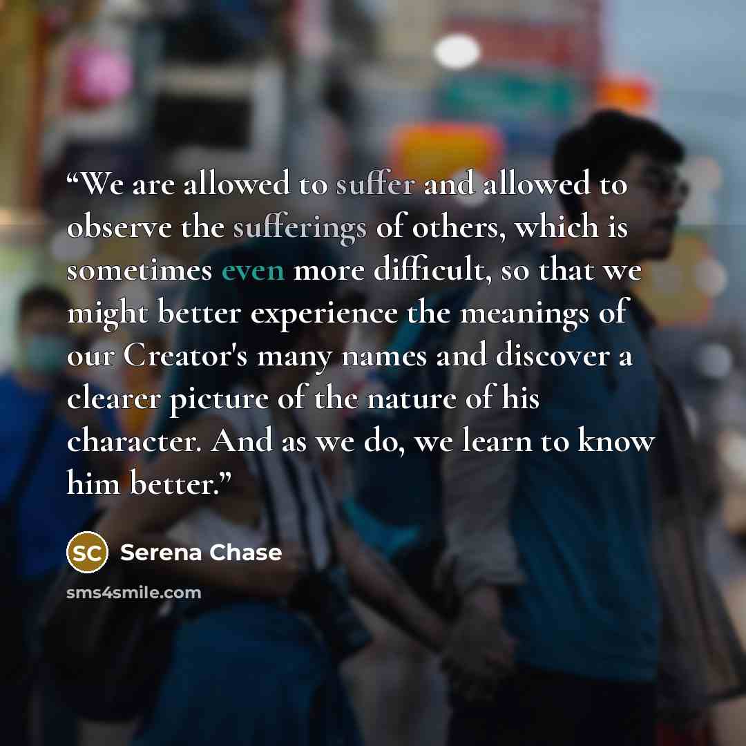 “We are allowed to suffer and allowed to observe the sufferings of others, which is sometimes even more difficult, so that we might better experience the meanings of our Creator's many names and discover a clearer picture of the nature of his character. And as we do, we learn to know him better.” quote by Serena Chase