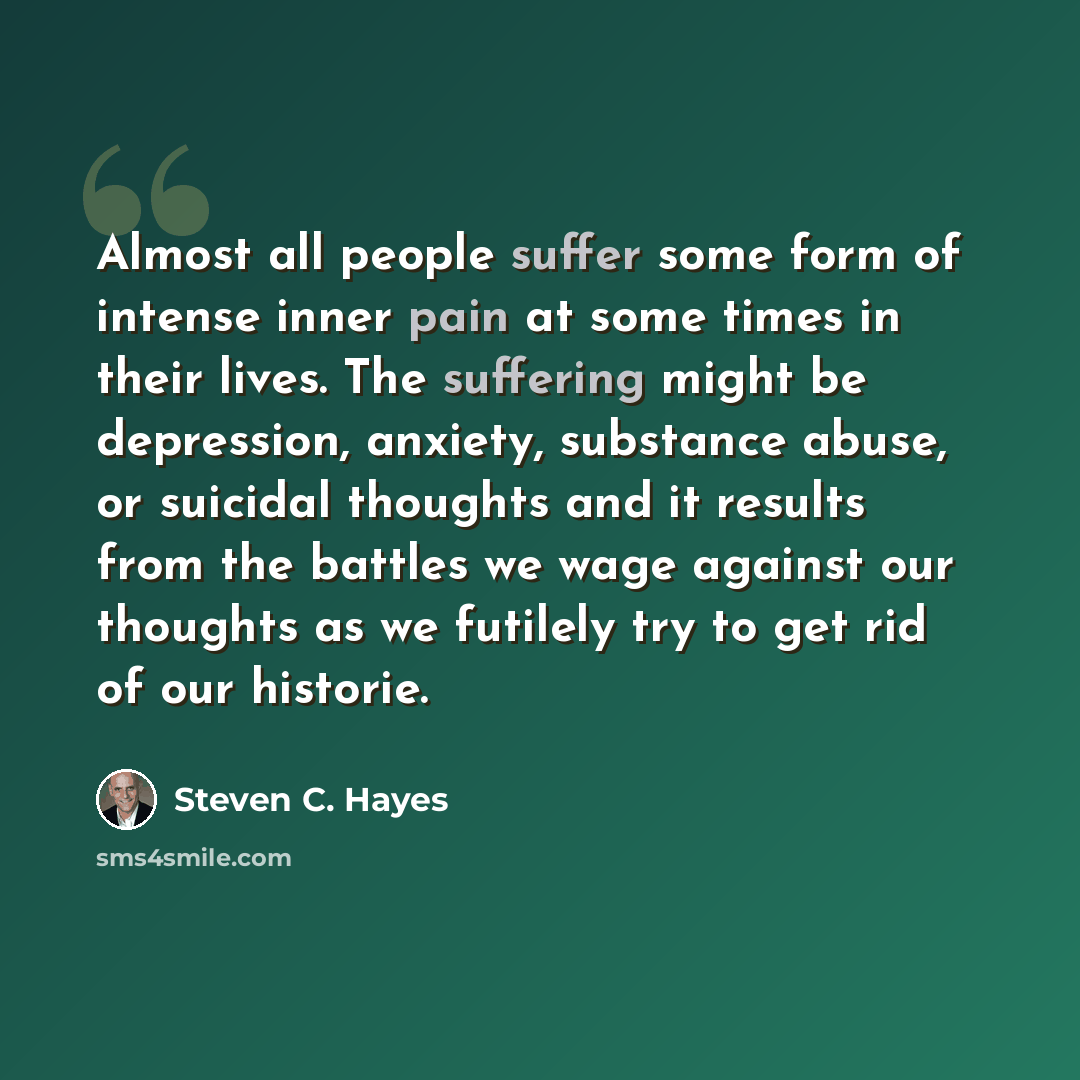 “Almost all people suffer some form of intense inner pain at some times in their lives. The suffering might be depression, anxiety, substance abuse, or suicidal thoughts and it results from the battles we wage against our thoughts as we futilely try to get rid of our historie.” quote by Steven C. Hayes