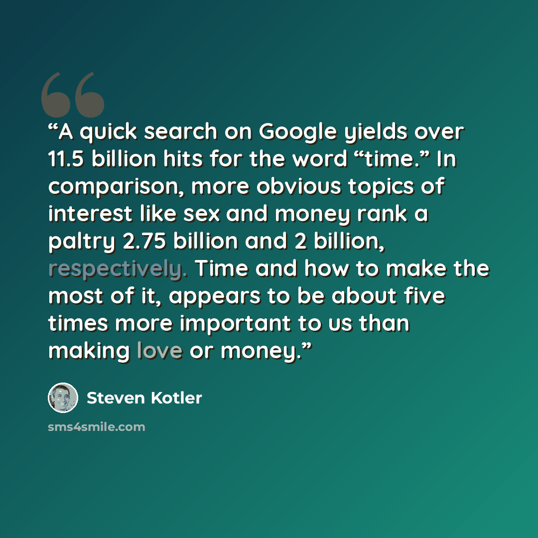 “A quick search on Google yields over 11.5 billion hits for the word “time.” In comparison, more obvious topics of interest like sex and money rank a paltry 2.75 billion and 2 billion, respectively. Time and how to make the most of it, appears to be about five times more important to us than making…” quote by Steven Kotler