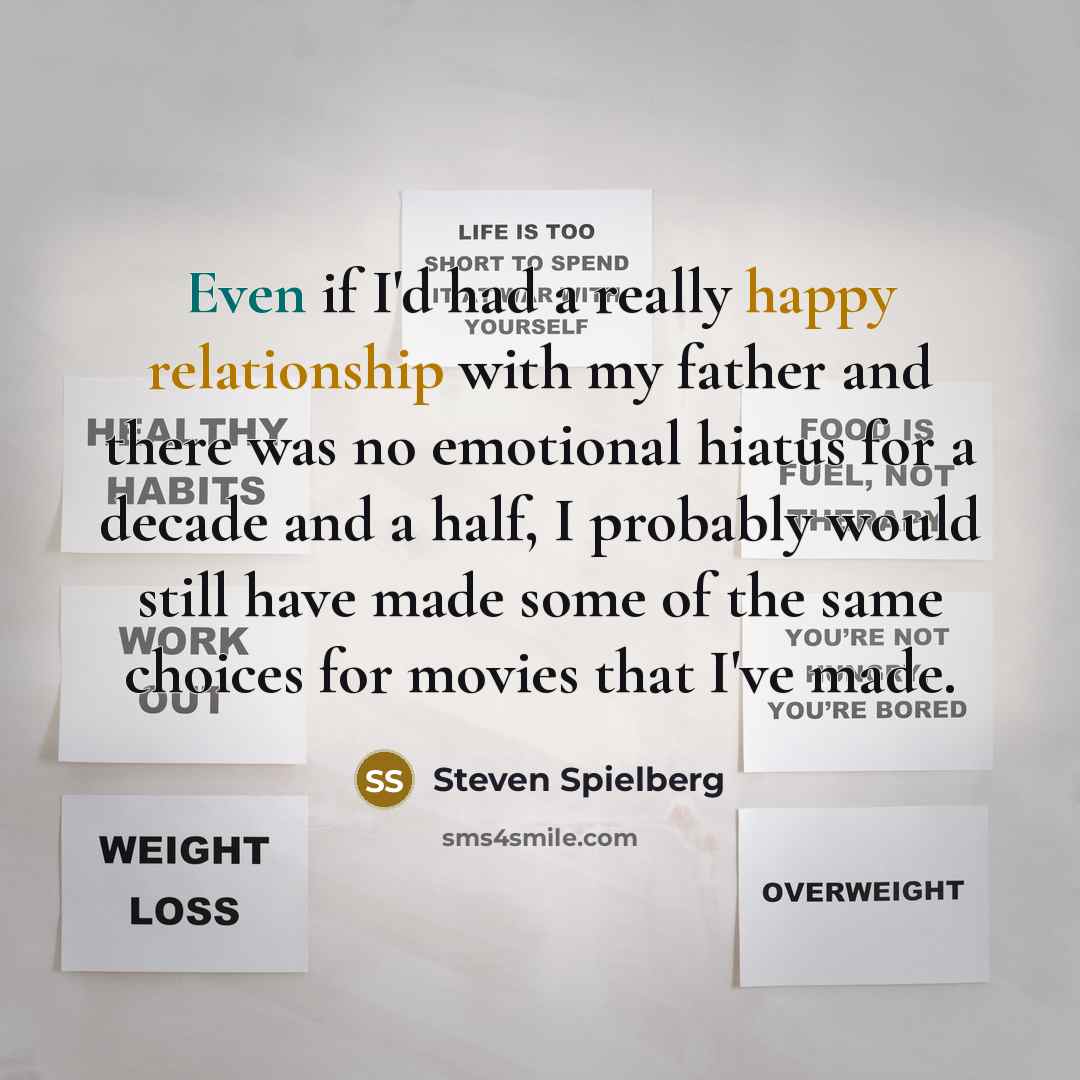 “Even if I'd had a really happy relationship with my father and there was no emotional hiatus for a decade and a half, I probably would still have made some of the same choices for movies that I've made.” quote by Steven Spielberg