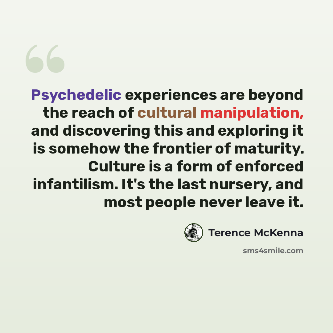 “Psychedelic experiences are beyond the reach of cultural manipulation, and discovering this and exploring it is somehow the frontier of maturity. Culture is a form of enforced infantilism. It's the last nursery, and most people never leave it.” quote by Terence McKenna