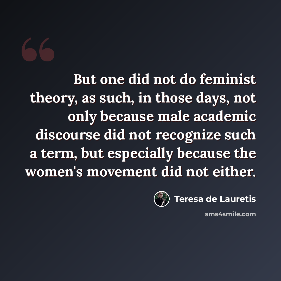 “But one did not do feminist theory, as such, in those days, not only because male academic discourse did not recognize such a term, but especially because the women's movement did not either.” quote by Teresa de Lauretis