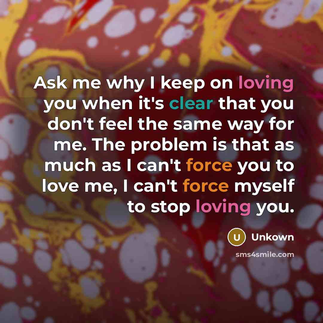 “Ask me why I keep on loving you when it's clear that you don't feel the same way for me. The problem is that as much as I can't force you to love me, I can't force myself to stop loving you.” quote by Unkown