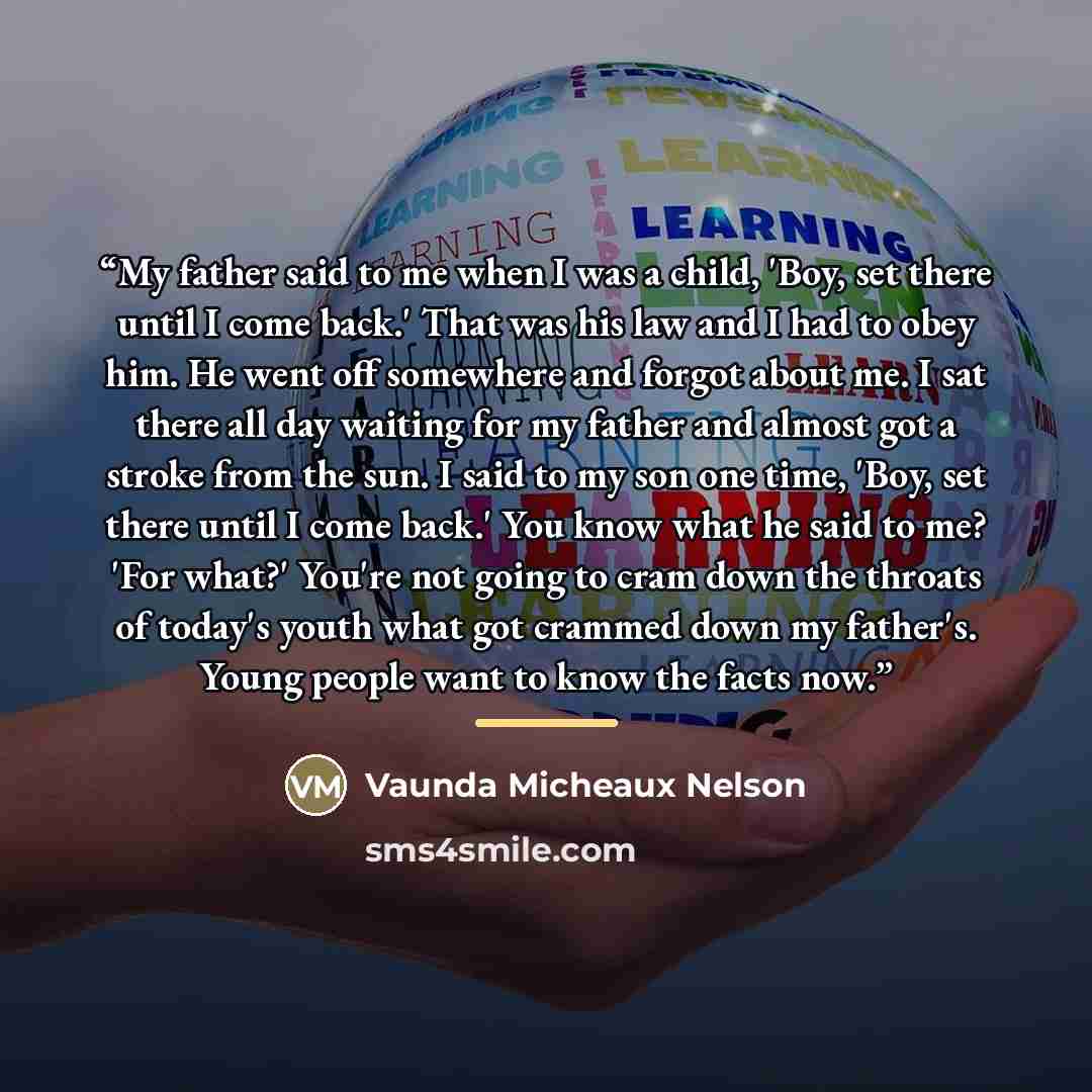 “My father said to me when I was a child, 'Boy, set there until I come back.' That was his law and I had to obey him. He went off somewhere and forgot about me. I sat there all day waiting for my father and almost got a stroke from the sun. I said to my son one time, 'Boy, set there until I come…” quote by Vaunda Micheaux Nelson