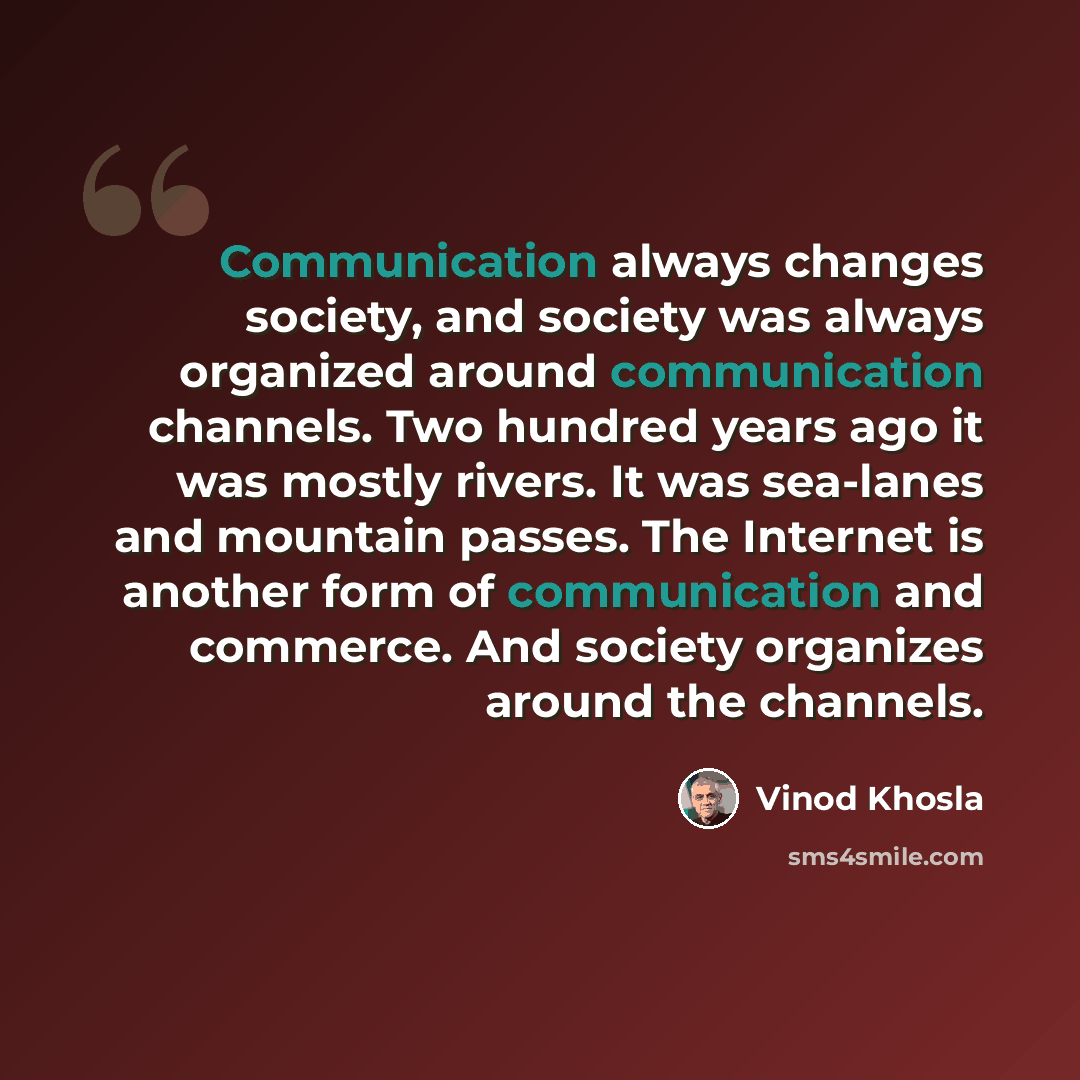 “Communication always changes society, and society was always organized around communication channels. Two hundred years ago it was mostly rivers. It was sea-lanes and mountain passes. The Internet is another form of communication and commerce. And society organizes around the channels.” quote by Vinod Khosla