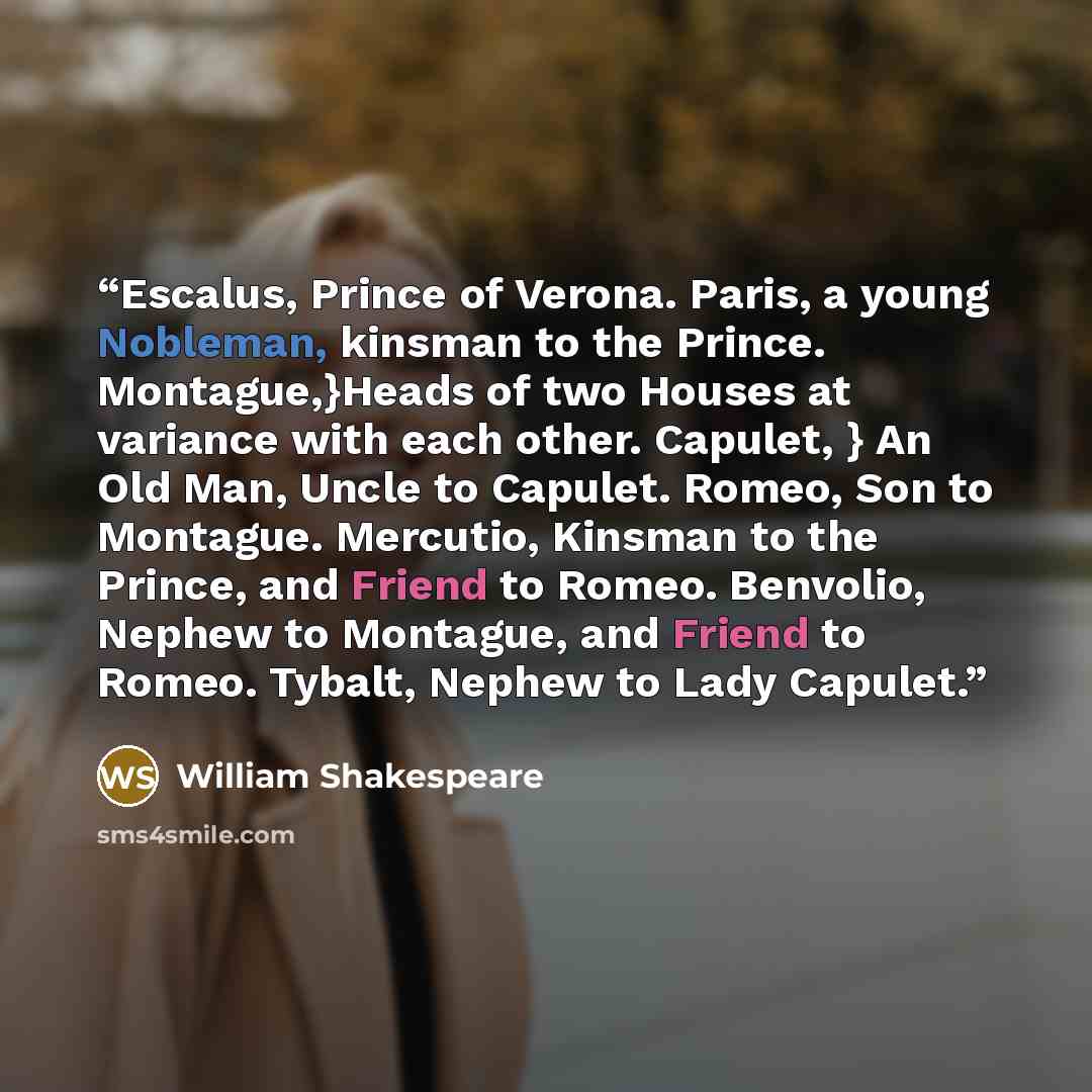 “Escalus, Prince of Verona. Paris, a young Nobleman, kinsman to the Prince. Montague,}Heads of two Houses at variance with each other. Capulet, } An Old Man, Uncle to Capulet. Romeo, Son to Montague. Mercutio, Kinsman to the Prince, and Friend to Romeo. Benvolio, Nephew to Montague, and Friend to…” quote by William Shakespeare