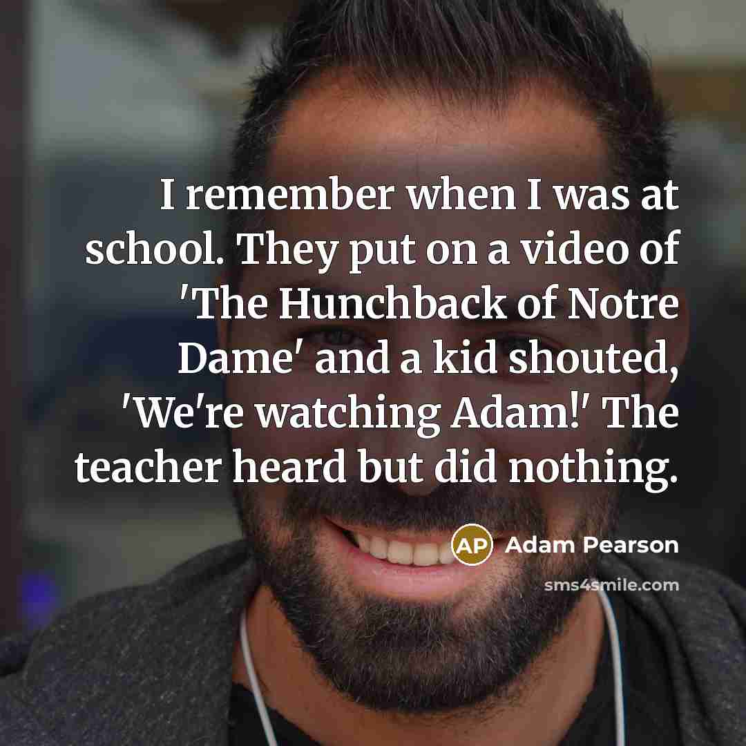 “I remember when I was at school. They put on a video of 'The Hunchback of Notre Dame' and a kid shouted, 'We're watching Adam!' The teacher heard but did nothing.” quote by Adam Pearson