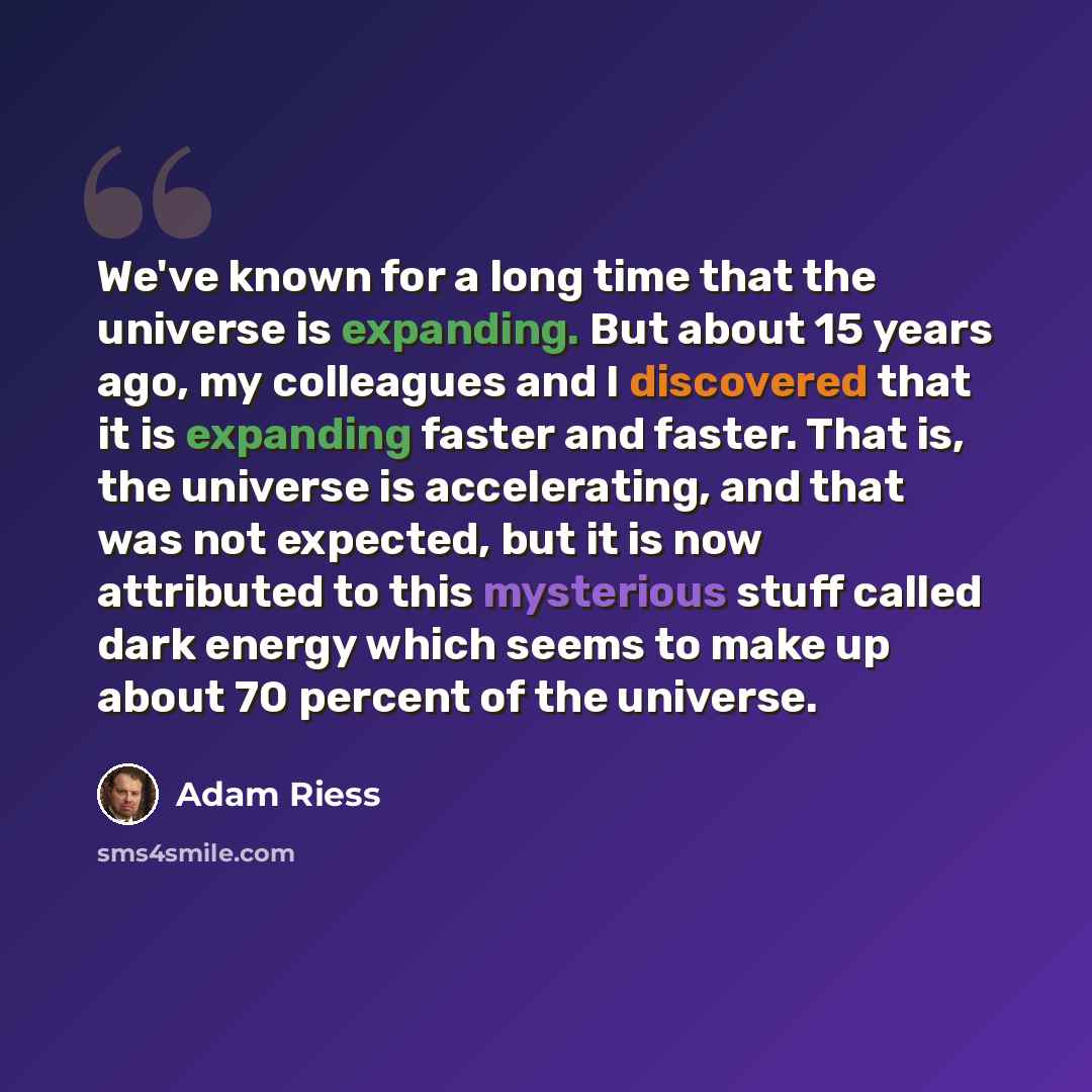 “We've known for a long time that the universe is expanding. But about 15 years ago, my colleagues and I discovered that it is expanding faster and faster. That is, the universe is accelerating, and that was not expected, but it is now attributed to this mysterious stuff called dark energy which…” quote by Adam Riess