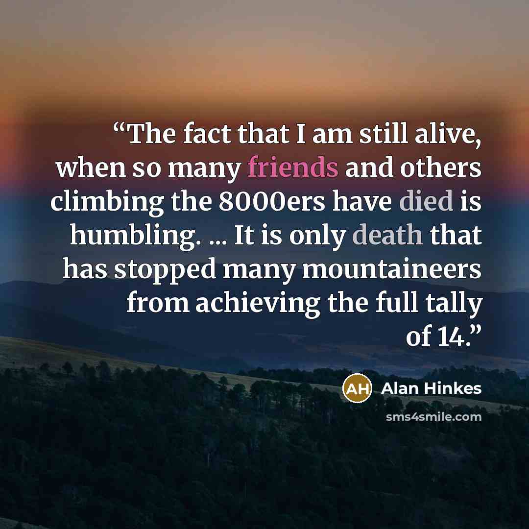 “The fact that I am still alive, when so many friends and others climbing the 8000ers have died is humbling. ... It is only death that has stopped many mountaineers from achieving the full tally of 14.” quote by Alan Hinkes