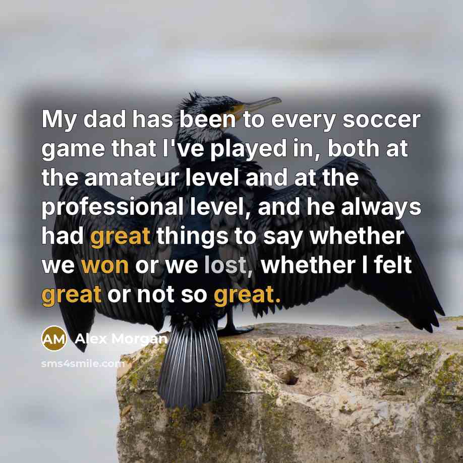 “My dad has been to every soccer game that I've played in, both at the amateur level and at the professional level, and he always had great things to say whether we won or we lost, whether I felt great or not so great.” quote by Alex Morgan