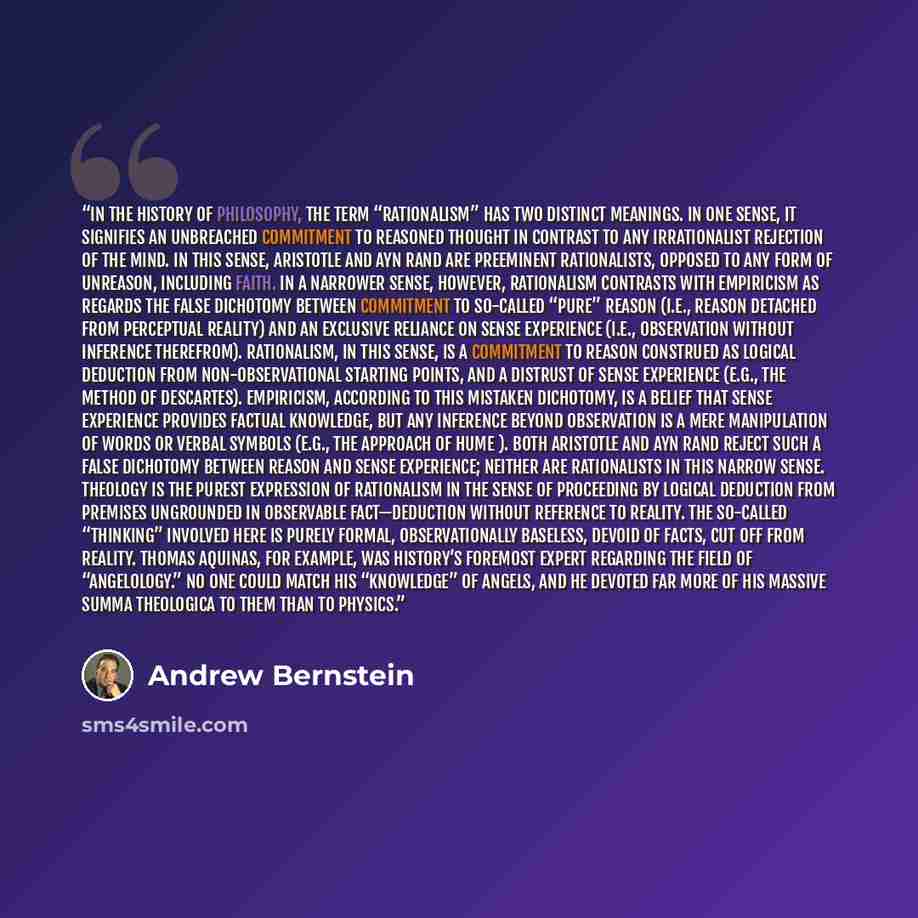 “In the history of philosophy, the term “rationalism” has two distinct meanings. In one sense, it signifies an unbreached commitment to reasoned thought in contrast to any irrationalist rejection of the mind. In this sense, Aristotle and Ayn Rand are preeminent rationalists, opposed to any form of…” quote by Andrew Bernstein