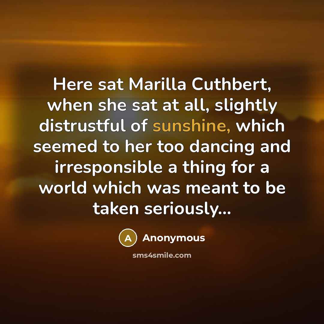 “Here sat Marilla Cuthbert, when she sat at all, slightly distrustful of sunshine, which seemed to her too dancing and irresponsible a thing for a world which was meant to be taken seriously…” quote by Anonymous
