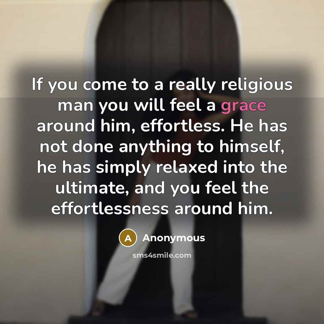 “If you come to a really religious man you will feel a grace around him, effortless. He has not done anything to himself, he has simply relaxed into the ultimate, and you feel the effortlessness around him.” quote by Anonymous