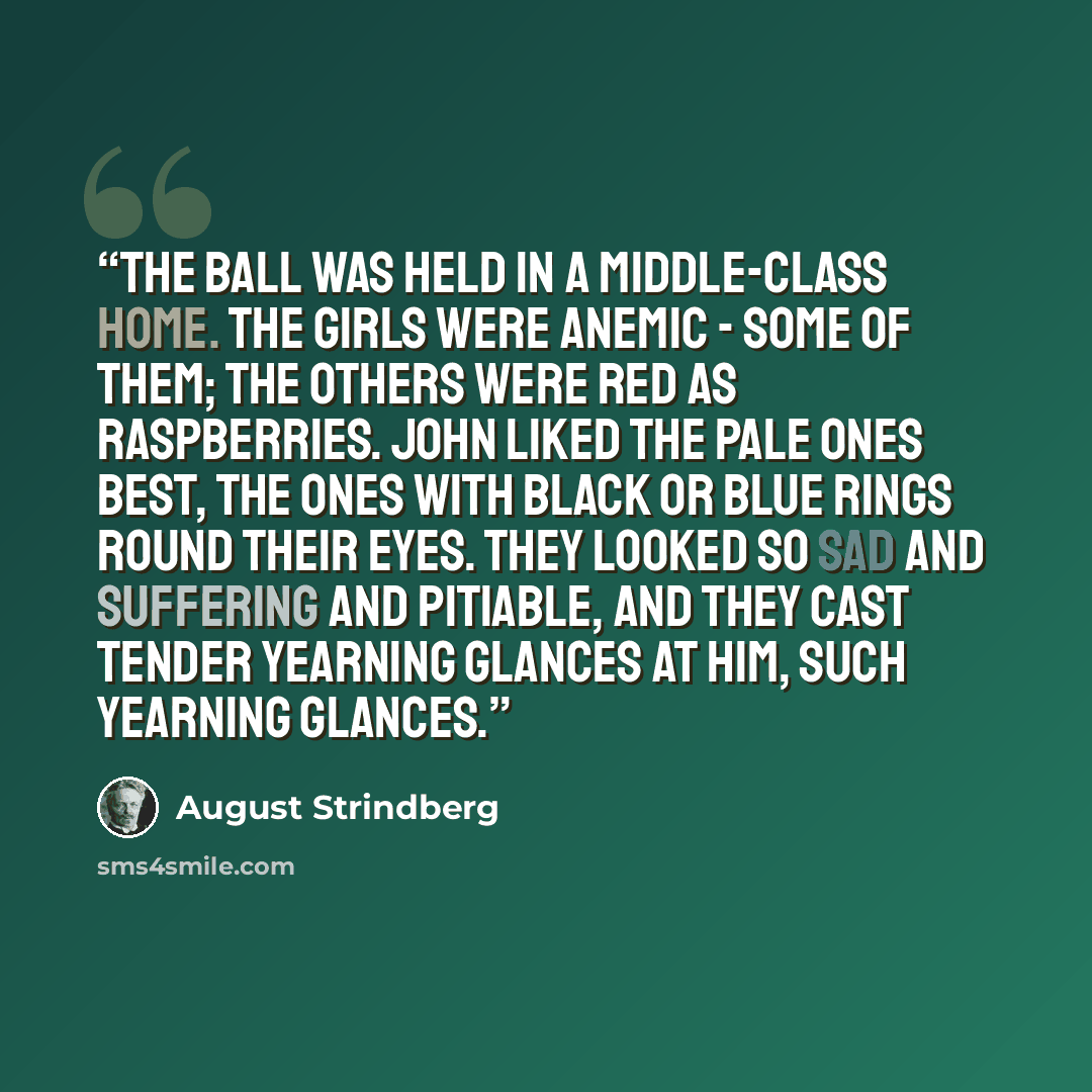 “The ball was held in a middle-class home. The girls were anemic - some of them; the others were red as raspberries. John liked the pale ones best, the ones with black or blue rings round their eyes. They looked so sad and suffering and pitiable, and they cast tender yearning glances at him, such…” quote by August Strindberg
