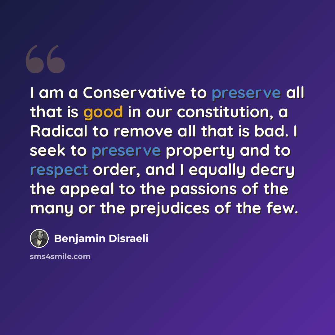 “I am a Conservative to preserve all that is good in our constitution, a Radical to remove all that is bad. I seek to preserve property and to respect order, and I equally decry the appeal to the passions of the many or the prejudices of the few.” quote by Benjamin Disraeli