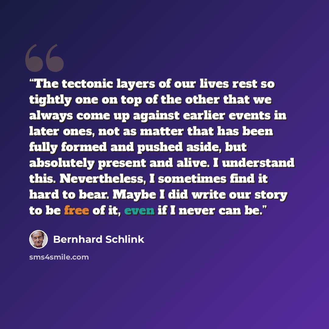 “The tectonic layers of our lives rest so tightly one on top of the other that we always come up against earlier events in later ones, not as matter that has been fully formed and pushed aside, but absolutely present and alive. I understand this. Nevertheless, I sometimes find it hard to bear…” quote by Bernhard Schlink