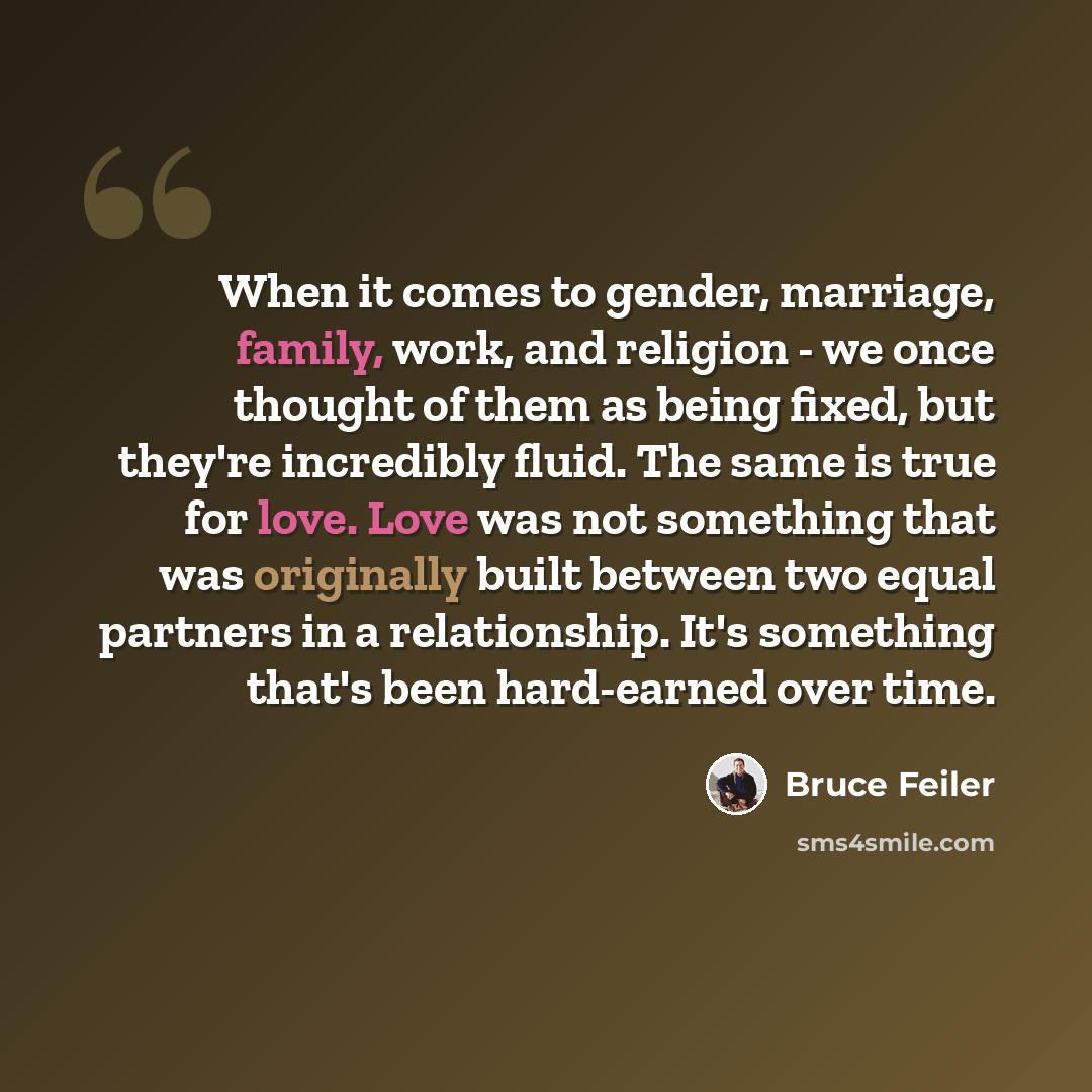 “When it comes to gender, marriage, family, work, and religion - we once thought of them as being fixed, but they're incredibly fluid. The same is true for love. Love was not something that was originally built between two equal partners in a relationship. It's something that's been hard-earned…” quote by Bruce Feiler