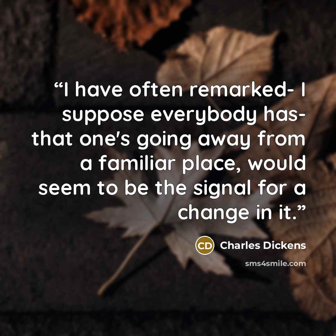 “I have often remarked- I suppose everybody has- that one's going away from a familiar place, would seem to be the signal for a change in it.” quote by Charles Dickens