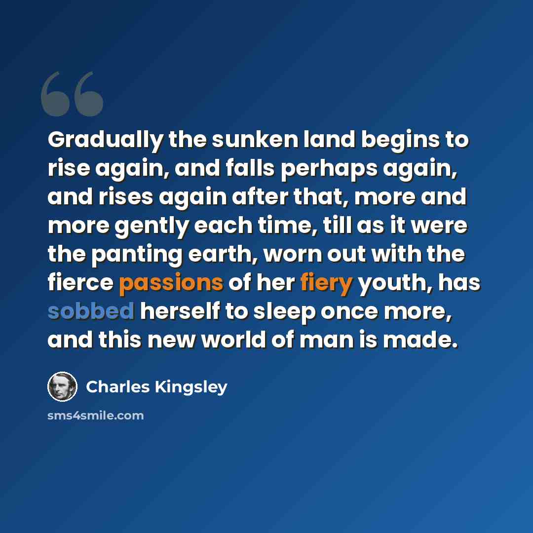 “Gradually the sunken land begins to rise again, and falls perhaps again, and rises again after that, more and more gently each time, till as it were the panting earth, worn out with the fierce passions of her fiery youth, has sobbed herself to sleep once more, and this new world of man is made.” quote by Charles Kingsley