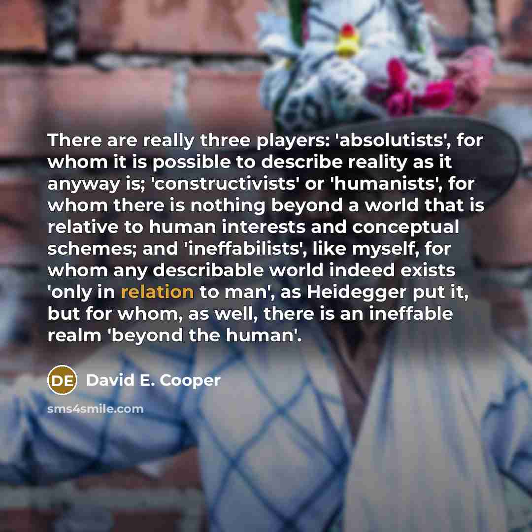 “There are really three players: 'absolutists', for whom it is possible to describe reality as it anyway is; 'constructivists' or 'humanists', for whom there is nothing beyond a world that is relative to human interests and conceptual schemes; and 'ineffabilists', like myself, for whom any…” quote by David E. Cooper
