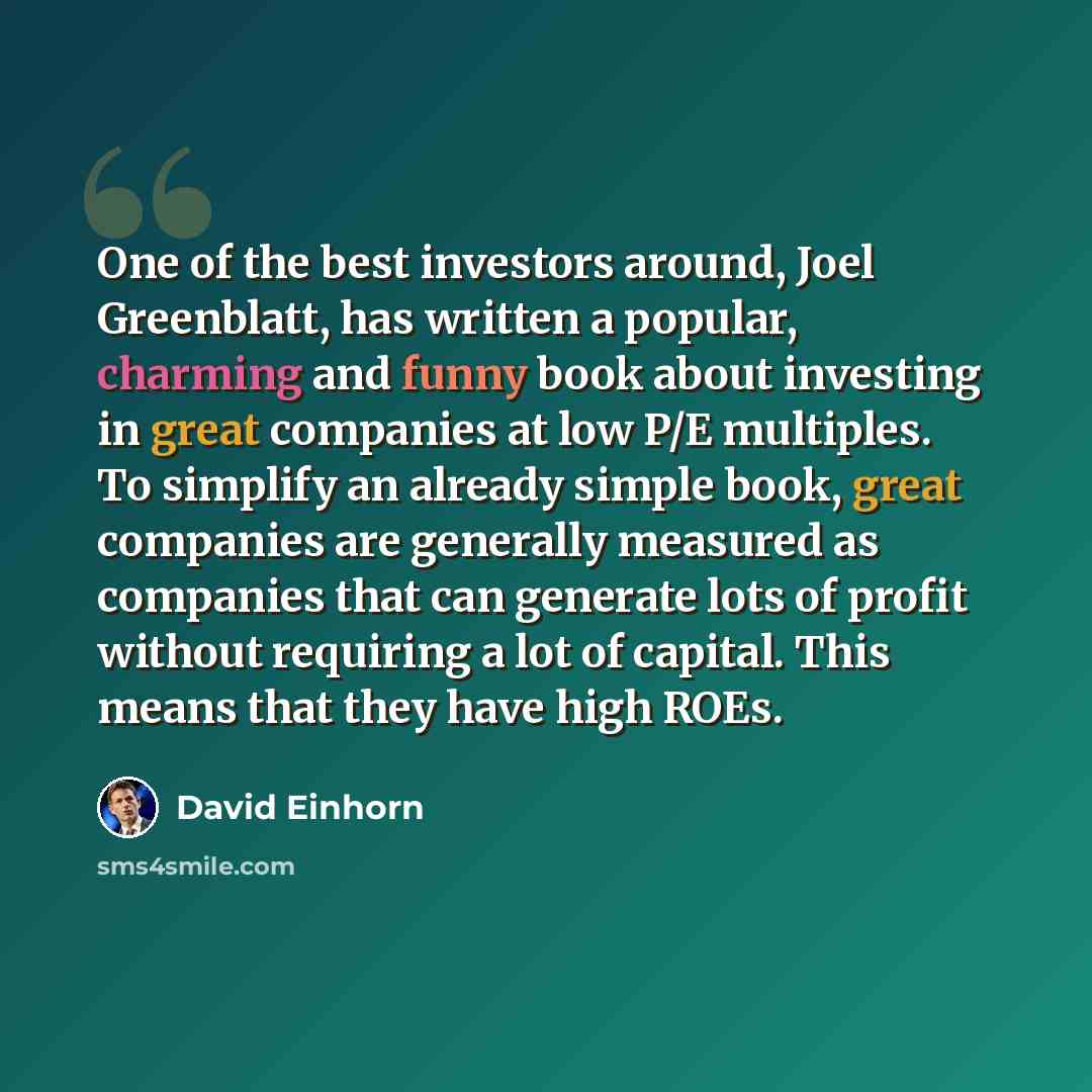 “One of the best investors around, Joel Greenblatt, has written a popular, charming and funny book about investing in great companies at low P/E multiples. To simplify an already simple book, great companies are generally measured as companies that can generate lots of profit without requiring a…” quote by David Einhorn