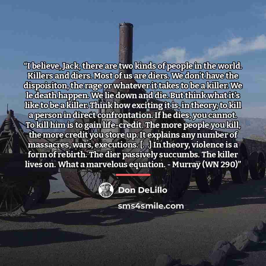 “I believe, Jack, there are two kinds of people in the world. Killers and diers. Most of us are diers. We don't have the dispoisiton, the rage or whatever it takes to be a killer. We le death happen. We lie down and die. But think what it's like to be a killer. Think how exciting it is, in theory…” quote by Don DeLillo