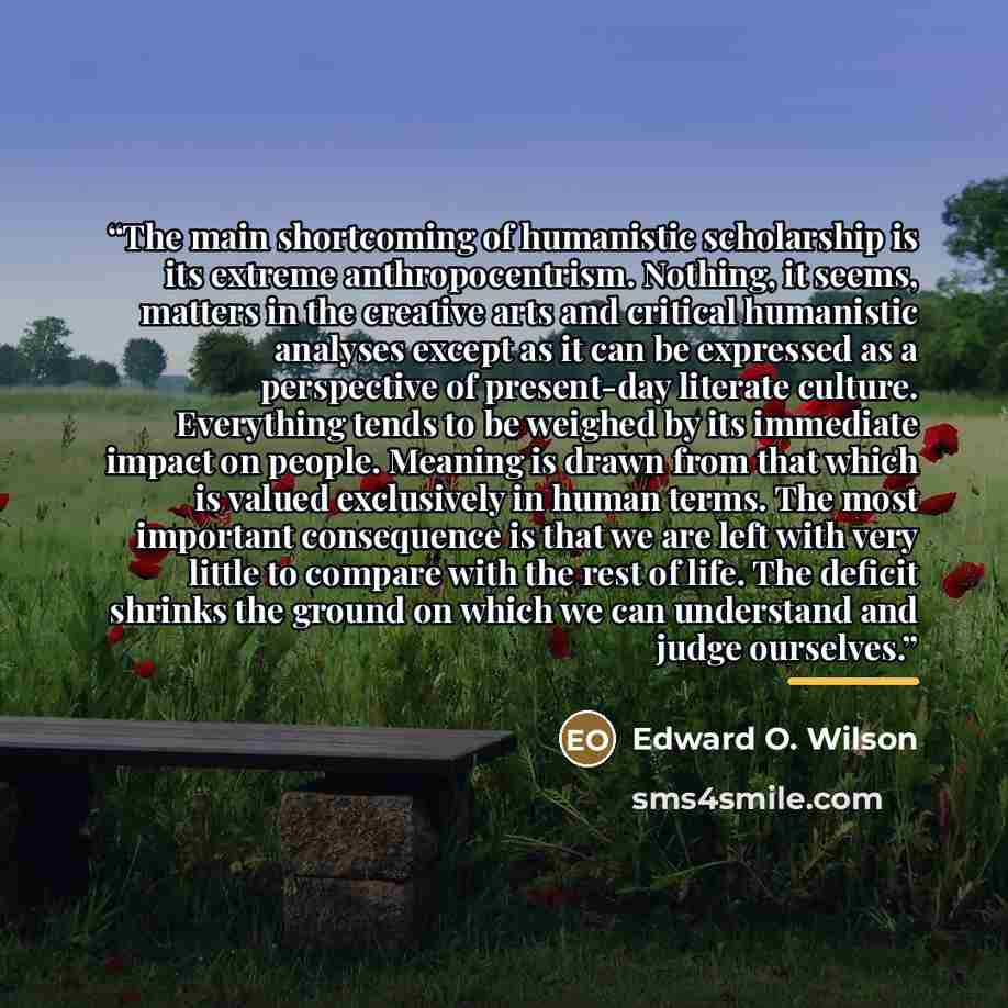 “The main shortcoming of humanistic scholarship is its extreme anthropocentrism. Nothing, it seems, matters in the creative arts and critical humanistic analyses except as it can be expressed as a perspective of present-day literate culture. Everything tends to be weighed by its immediate impact on…” quote by Edward O. Wilson