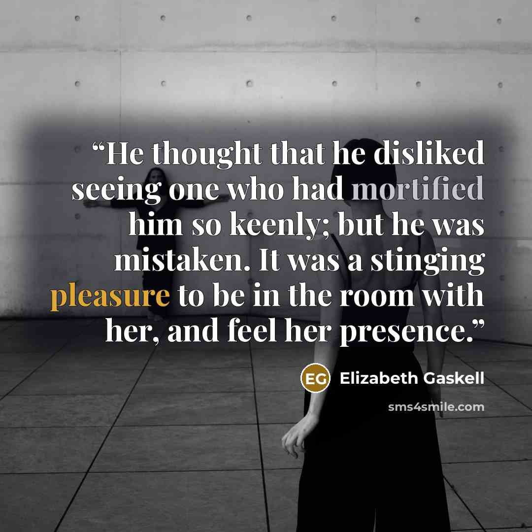 “He thought that he disliked seeing one who had mortified him so keenly; but he was mistaken. It was a stinging pleasure to be in the room with her, and feel her presence.” quote by Elizabeth Gaskell