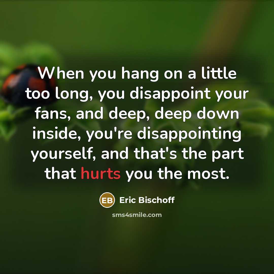 “When you hang on a little too long, you disappoint your fans, and deep, deep down inside, you're disappointing yourself, and that's the part that hurts you the most.” quote by Eric Bischoff