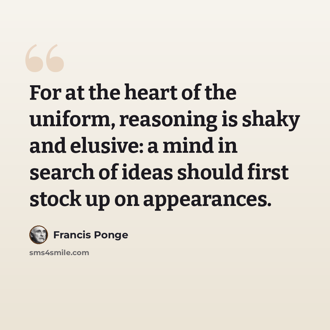 “For at the heart of the uniform, reasoning is shaky and elusive: a mind in search of ideas should first stock up on appearances.” quote by Francis Ponge