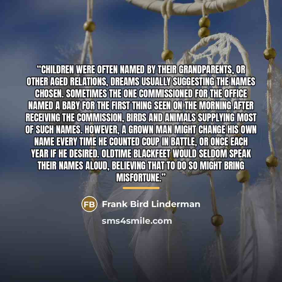 “Children were often named by their grandparents, or other aged relations, dreams usually suggesting the names chosen. Sometimes the one commissioned for the office named a baby for the first thing seen on the morning after receiving the commission, birds and animals supplying most of such names…” quote by Frank Bird Linderman