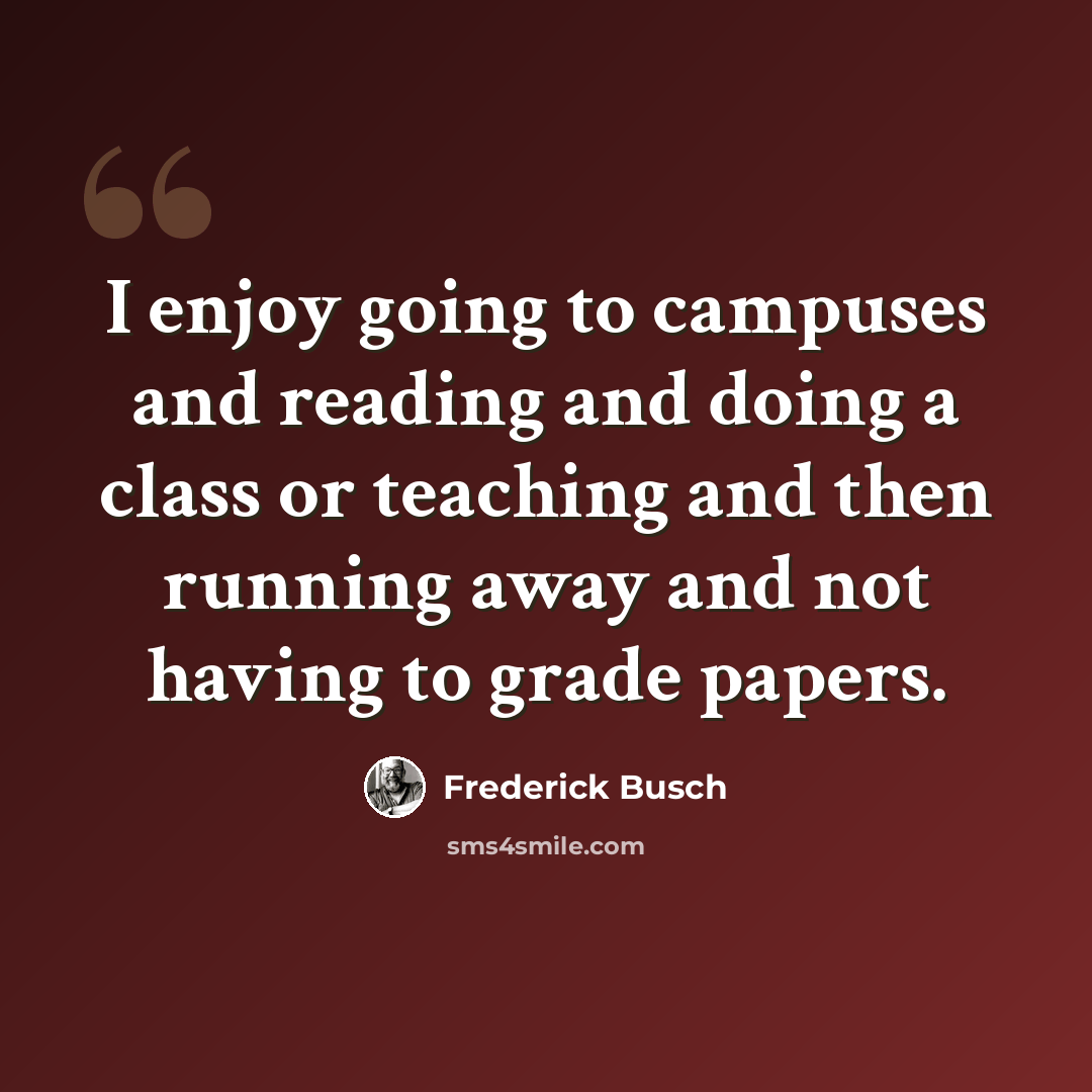 “I enjoy going to campuses and reading and doing a class or teaching and then running away and not having to grade papers.” quote by Frederick Busch
