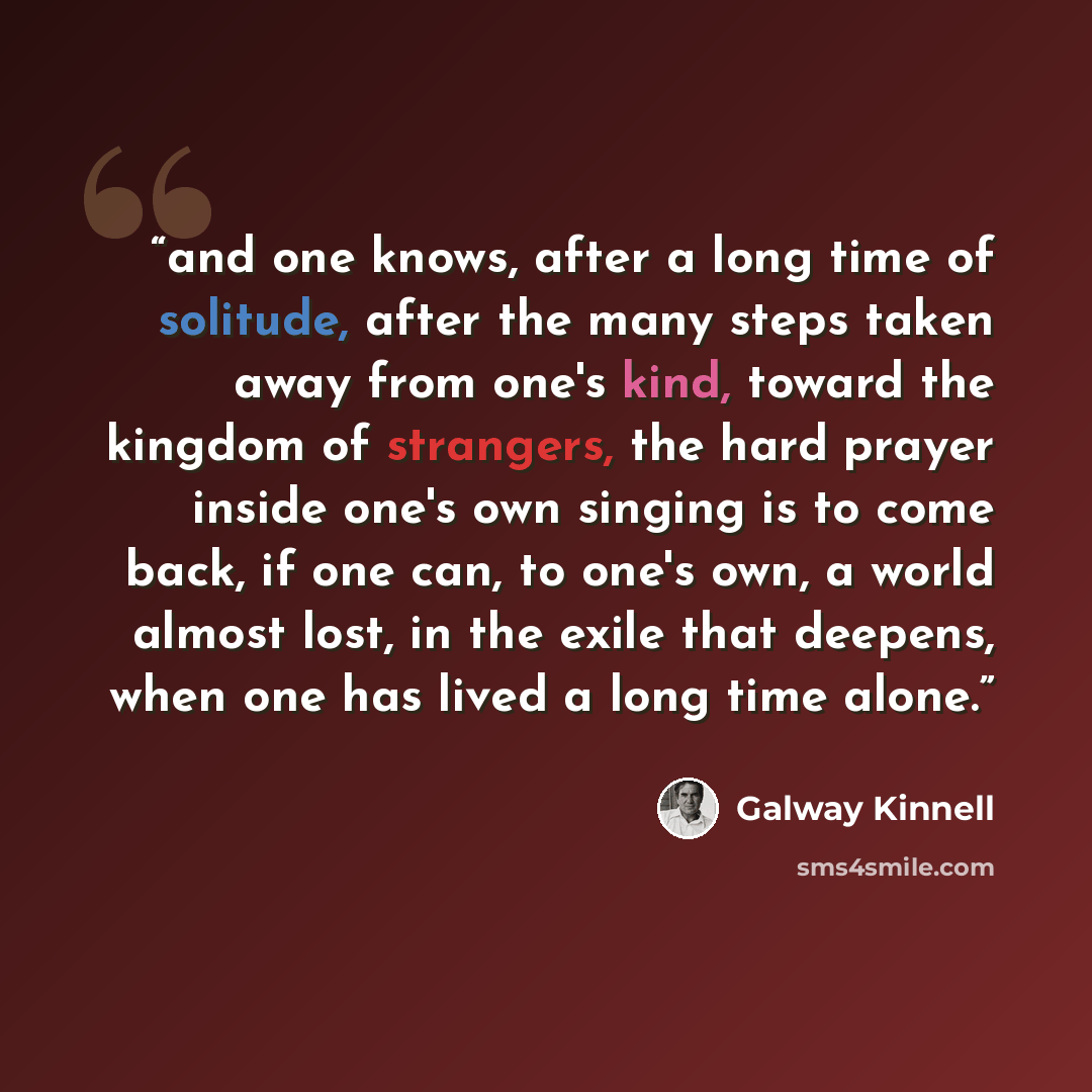 “and one knows, after a long time of solitude, after the many steps taken away from one's kind, toward the kingdom of strangers, the hard prayer inside one's own singing is to come back, if one can, to one's own, a world almost lost, in the exile that deepens, when one has lived a long time alone.” quote by Galway Kinnell