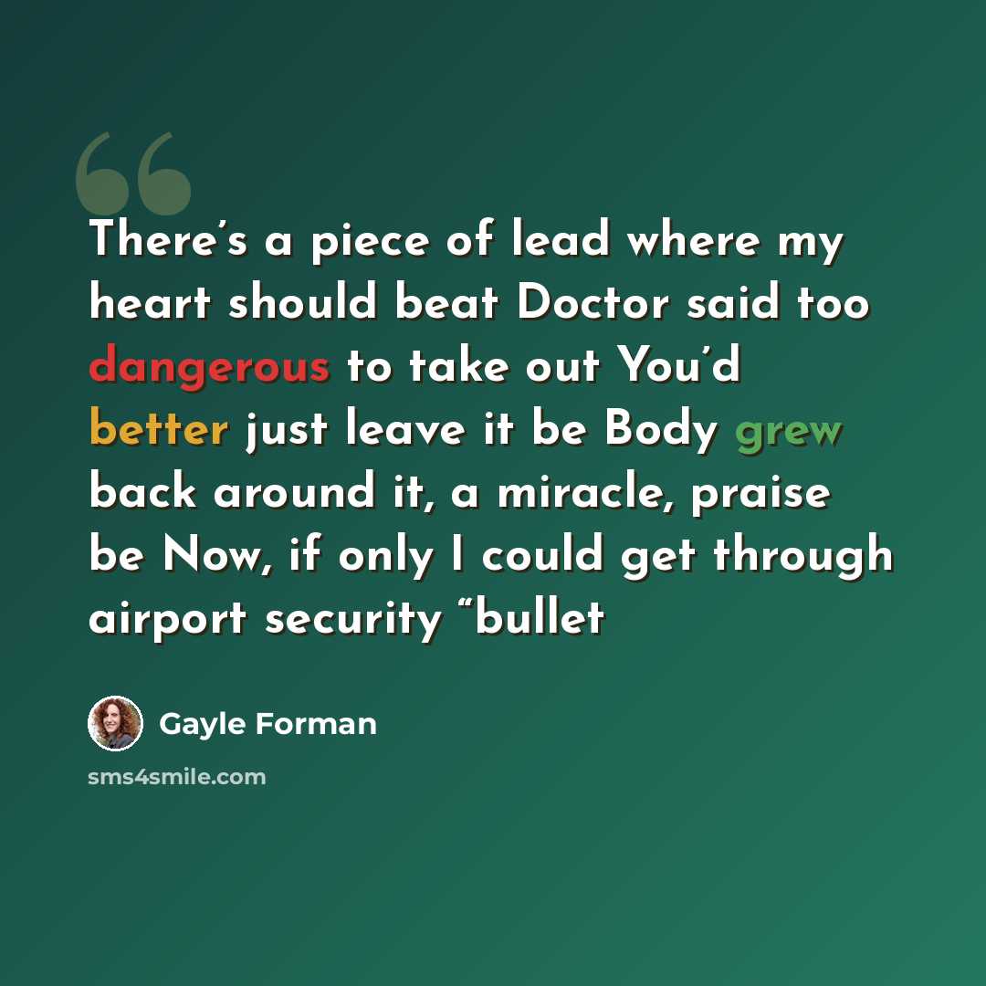“There’s a piece of lead where my heart should beat Doctor said too dangerous to take out You’d better just leave it be Body grew back around it, a miracle, praise be Now, if only I could get through airport security “bullet” quote by Gayle Forman