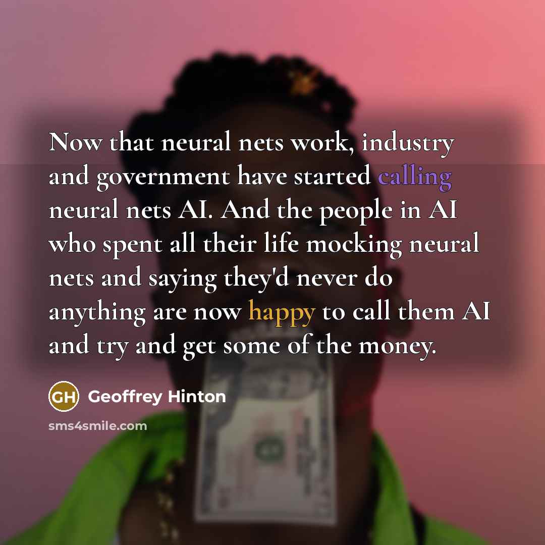 “Now that neural nets work, industry and government have started calling neural nets AI. And the people in AI who spent all their life mocking neural nets and saying they'd never do anything are now happy to call them AI and try and get some of the money.” quote by Geoffrey Hinton