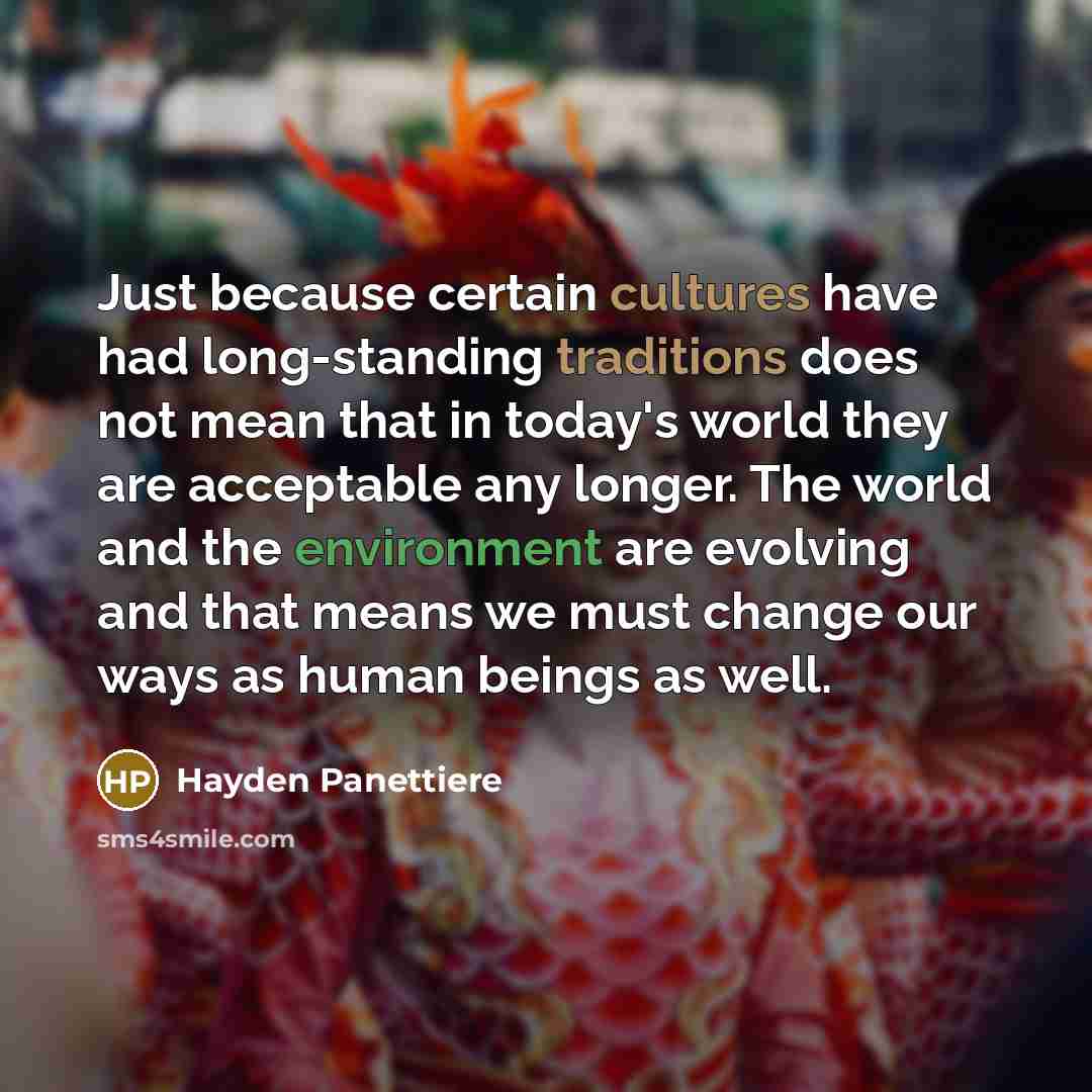 “Just because certain cultures have had long-standing traditions does not mean that in today's world they are acceptable any longer. The world and the environment are evolving and that means we must change our ways as human beings as well.” quote by Hayden Panettiere