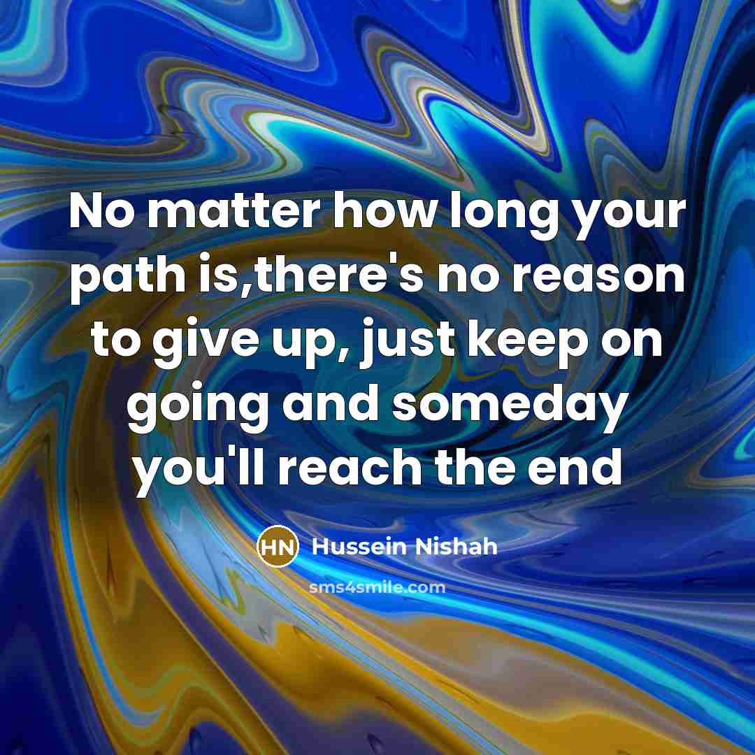 “No matter how long your path is,there's no reason to give up, just keep on going and someday you'll reach the end” quote by Hussein Nishah