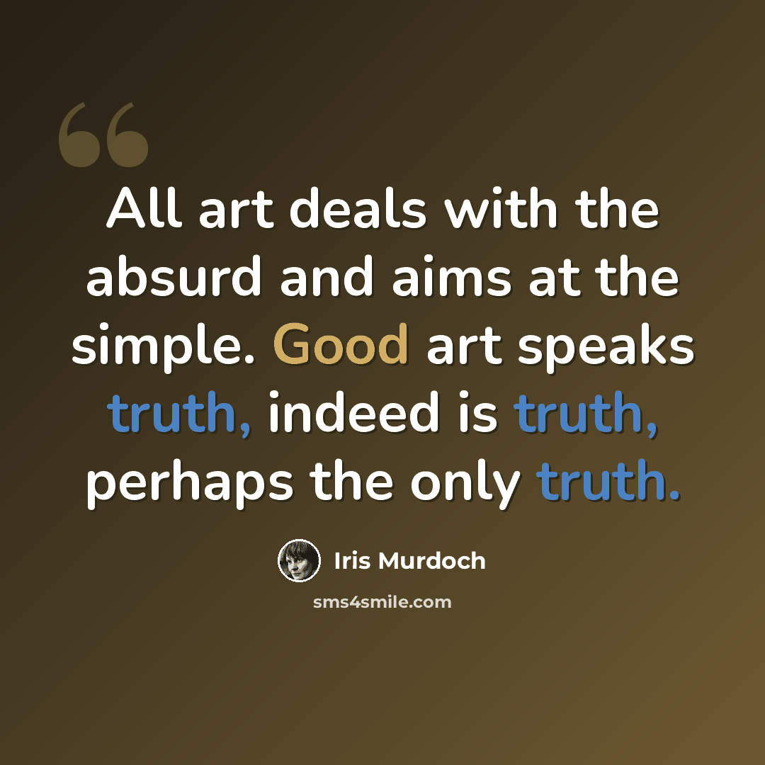 “All art deals with the absurd and aims at the simple. Good art speaks truth, indeed is truth, perhaps the only truth.” quote by Iris Murdoch