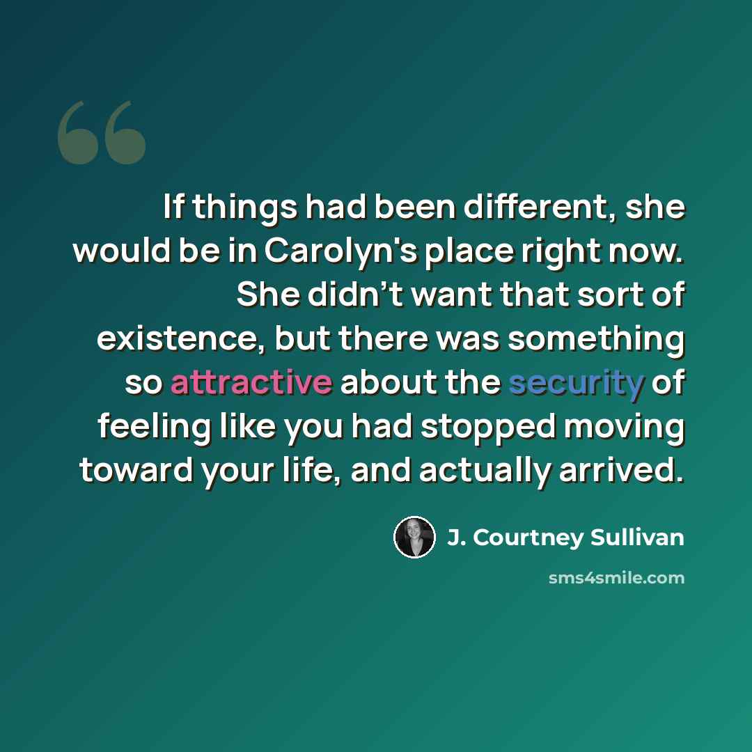 “If things had been different, she would be in Carolyn's place right now. She didn't want that sort of existence, but there was something so attractive about the security of feeling like you had stopped moving toward your life, and actually arrived.” quote by J. Courtney Sullivan