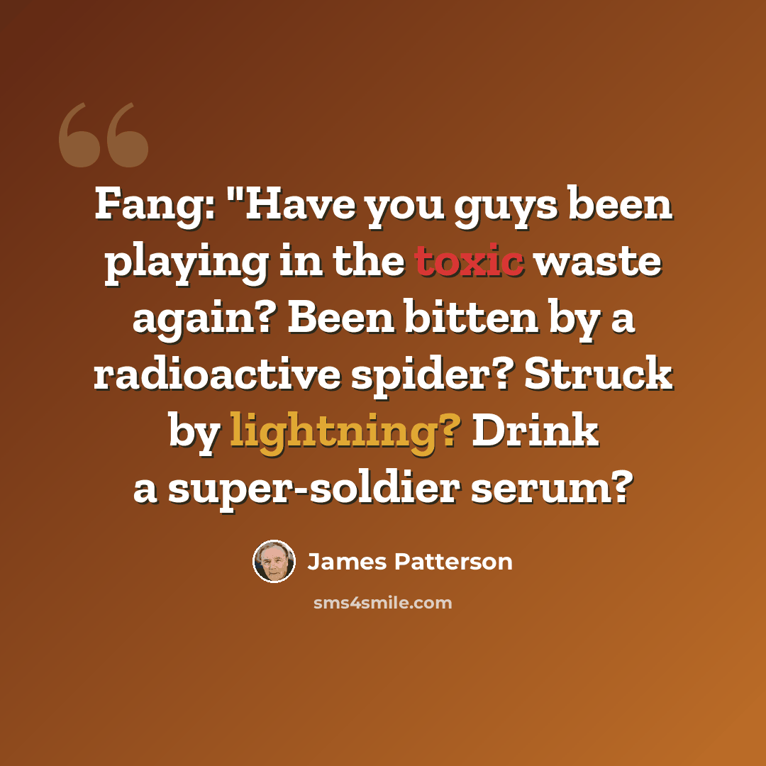 “Fang: "Have you guys been playing in the toxic waste again? Been bitten by a radioactive spider? Struck by lightning? Drink a super-soldier serum?” quote by James Patterson